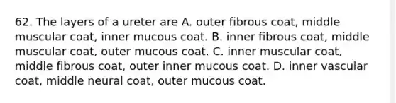 62. The layers of a ureter are A. outer fibrous coat, middle muscular coat, inner mucous coat. B. inner fibrous coat, middle muscular coat, outer mucous coat. C. inner muscular coat, middle fibrous coat, outer inner mucous coat. D. inner vascular coat, middle neural coat, outer mucous coat.