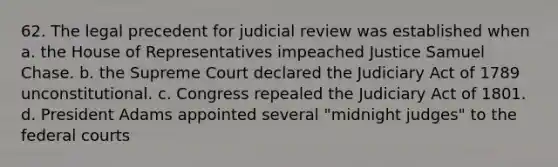 62. The legal precedent for judicial review was established when a. the House of Representatives impeached Justice Samuel Chase. b. the Supreme Court declared the Judiciary Act of 1789 unconstitutional. c. Congress repealed the Judiciary Act of 1801. d. President Adams appointed several "midnight judges" to the federal courts