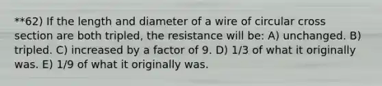 **62) If the length and diameter of a wire of circular cross section are both tripled, the resistance will be: A) unchanged. B) tripled. C) increased by a factor of 9. D) 1/3 of what it originally was. E) 1/9 of what it originally was.