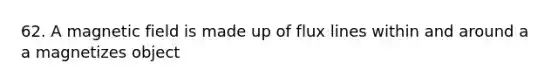 62. A magnetic field is made up of flux lines within and around a a magnetizes object