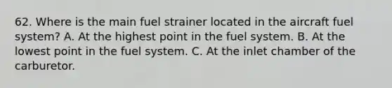 62. Where is the main fuel strainer located in the aircraft fuel system? A. At the highest point in the fuel system. B. At the lowest point in the fuel system. C. At the inlet chamber of the carburetor.