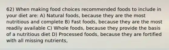 62) When making food choices recommended foods to include in your diet are: A) Natural foods, because they are the most nutritious and complete B) Fast foods, because they are the most readily available C) Whole foods, because they provide the basis of a nutritious diet D) Processed foods, because they are fortified with all missing nutrients,