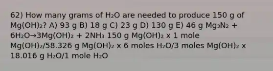 62) How many grams of H₂O are needed to produce 150 g of Mg(OH)₂? A) 93 g B) 18 g C) 23 g D) 130 g E) 46 g Mg₃N₂ + 6H₂O→3Mg(OH)₂ + 2NH₃ 150 g Mg(OH)₂ x 1 mole Mg(OH)₂/58.326 g Mg(OH)₂ x 6 moles H₂O/3 moles Mg(OH)₂ x 18.016 g H₂O/1 mole H₂O