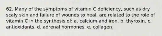 62. Many of the symptoms of vitamin C deficiency, such as dry scaly skin and failure of wounds to heal, are related to the role of vitamin C in the synthesis of: a. calcium and iron. b. thyroxin. c. antioxidants. d. adrenal hormones. e. collagen.