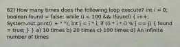 62) How many times does the following loop execute? int i = 0; boolean found = false; while (i < 100 && !found) ( i++; System.out.print(i + " "); int j = i * i; if ((i * i * i) % j == j) { found = true; ) } a) 10 times b) 20 times c) 100 times d) An infinite number of times