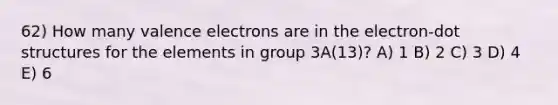 62) How many valence electrons are in the electron-dot structures for the elements in group 3A(13)? A) 1 B) 2 C) 3 D) 4 E) 6