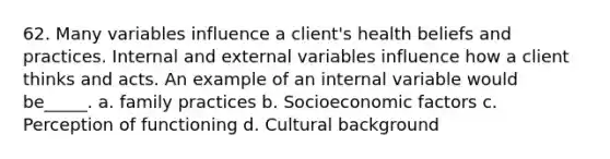 62. Many variables influence a client's health beliefs and practices. Internal and external variables influence how a client thinks and acts. An example of an internal variable would be_____. a. family practices b. Socioeconomic factors c. Perception of functioning d. Cultural background