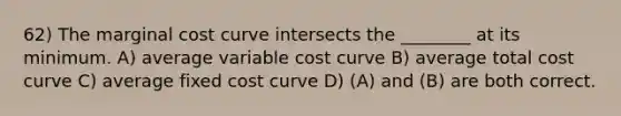 62) The marginal cost curve intersects the ________ at its minimum. A) average variable cost curve B) average total cost curve C) average fixed cost curve D) (A) and (B) are both correct.