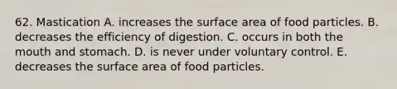 62. Mastication A. increases the <a href='https://www.questionai.com/knowledge/kEtsSAPENL-surface-area' class='anchor-knowledge'>surface area</a> of food particles. B. decreases the efficiency of digestion. C. occurs in both <a href='https://www.questionai.com/knowledge/krBoWYDU6j-the-mouth' class='anchor-knowledge'>the mouth</a> and stomach. D. is never under voluntary control. E. decreases the surface area of food particles.