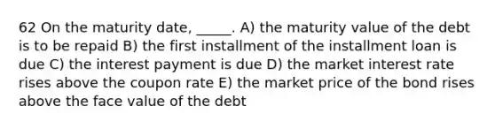 62 On the maturity date, _____. A) the maturity value of the debt is to be repaid B) the first installment of the installment loan is due C) the interest payment is due D) the market interest rate rises above the coupon rate E) the market price of the bond rises above the face value of the debt