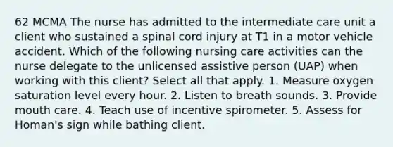 62 MCMA The nurse has admitted to the intermediate care unit a client who sustained a spinal cord injury at T1 in a motor vehicle accident. Which of the following nursing care activities can the nurse delegate to the unlicensed assistive person (UAP) when working with this client? Select all that apply. 1. Measure oxygen saturation level every hour. 2. Listen to breath sounds. 3. Provide mouth care. 4. Teach use of incentive spirometer. 5. Assess for Homan's sign while bathing client.