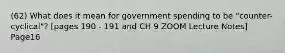 (62) What does it mean for government spending to be "counter-cyclical"? [pages 190 - 191 and CH 9 ZOOM Lecture Notes] Page16