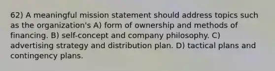 62) A meaningful mission statement should address topics such as the organization's A) form of ownership and methods of financing. B) self-concept and company philosophy. C) advertising strategy and distribution plan. D) tactical plans and contingency plans.