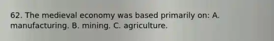 62. The medieval economy was based primarily on: A. manufacturing. B. mining. C. agriculture.