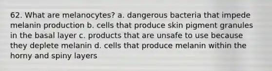 62. What are melanocytes? a. dangerous bacteria that impede melanin production b. cells that produce skin pigment granules in the basal layer c. products that are unsafe to use because they deplete melanin d. cells that produce melanin within the horny and spiny layers