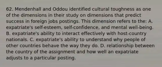 62. Mendenhall and Oddou identified cultural toughness as one of the dimensions in their study on dimensions that predict success in foreign jobs postings. This dimension refers to the: A. expatriate's self-esteem, self-confidence, and mental well-being. B. expatriate's ability to interact effectively with host-country nationals. C. expatriate's ability to understand why people of other countries behave the way they do. D. relationship between the country of the assignment and how well an expatriate adjusts to a particular posting.