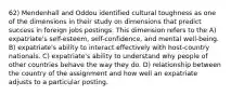 62) Mendenhall and Oddou identified cultural toughness as one of the dimensions in their study on dimensions that predict success in foreign jobs postings. This dimension refers to the A) expatriate's self-esteem, self-confidence, and mental well-being. B) expatriate's ability to interact effectively with host-country nationals. C) expatriate's ability to understand why people of other countries behave the way they do. D) relationship between the country of the assignment and how well an expatriate adjusts to a particular posting.