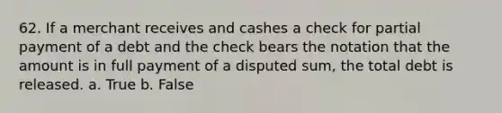 62. If a merchant receives and cashes a check for partial payment of a debt and the check bears the notation that the amount is in full payment of a disputed sum, the total debt is released. a. True b. False