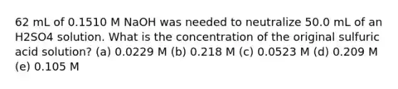 62 mL of 0.1510 M NaOH was needed to neutralize 50.0 mL of an H2SO4 solution. What is the concentration of the original sulfuric acid solution? (a) 0.0229 M (b) 0.218 M (c) 0.0523 M (d) 0.209 M (e) 0.105 M