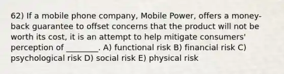 62) If a mobile phone company, Mobile Power, offers a money-back guarantee to offset concerns that the product will not be worth its cost, it is an attempt to help mitigate consumers' perception of ________. A) functional risk B) financial risk C) psychological risk D) social risk E) physical risk