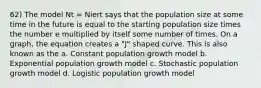 62) The model Nt = Niert says that the population size at some time in the future is equal to the starting population size times the number e multiplied by itself some number of times. On a graph, the equation creates a "J" shaped curve. This is also known as the a. Constant population growth model b. Exponential population growth model c. Stochastic population growth model d. Logistic population growth model