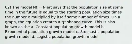 62) The model Nt = Niert says that the population size at some time in the future is equal to the starting population size times the number e multiplied by itself some number of times. On a graph, the equation creates a "J" shaped curve. This is also known as the a. Constant population growth model b. Exponential population growth model c. Stochastic population growth model d. Logistic population growth model