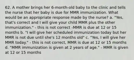 62. A mother brings her 6-month-old baby to the clinic and tells the nurse that her baby is due for MMR immunization. What would be an appropriate response made by the nurse? a. "Yes, that's correct and I will give your child MMR plus the other immunization." - this is not correct -MMR is due at 12 or 15 months b. "I will give her scheduled immunization today but her MMR is not due until she's 12 months old" c. "Yes, I will give her MMR today." - this is not correct, MMR is due at 12 or 15 months d. "MMR immunization is given at 2 years of age." - MMR is given at 12 or 15 months