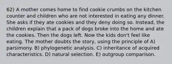 62) A mother comes home to find cookie crumbs on the kitchen counter and children who are not interested in eating any dinner. She asks if they ate cookies and they deny doing so. Instead, the children explain that a pack of dogs broke into the home and ate the cookies. Then the dogs left. Now the kids don't feel like eating. The mother doubts the story, using the principle of A) parsimony. B) phylogenetic analysis. C) inheritance of acquired characteristics. D) natural selection. E) outgroup comparison.