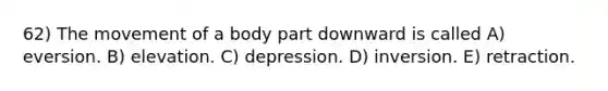 62) The movement of a body part downward is called A) eversion. B) elevation. C) depression. D) inversion. E) retraction.