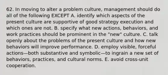 62. In moving to alter a problem culture, management should do all of the following EXCEPT A. identify which aspects of the present culture are supportive of good strategy execution and which ones are not. B. specify what new actions, behaviors, and work practices should be prominent in the "new" culture. C. talk openly about the problems of the present culture and how new behaviors will improve performance. D. employ visible, forceful actions—both substantive and symbolic—to ingrain a new set of behaviors, practices, and cultural norms. E. avoid cross-unit cooperation.