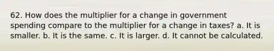 62. How does the multiplier for a change in government spending compare to the multiplier for a change in taxes? a. It is smaller. b. It is the same. c. It is larger. d. It cannot be calculated.