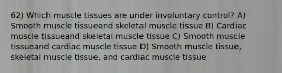 62) Which muscle tissues are under involuntary control? A) Smooth muscle tissueand skeletal muscle tissue B) Cardiac muscle tissueand skeletal muscle tissue C) Smooth muscle tissueand cardiac muscle tissue D) Smooth muscle tissue, skeletal muscle tissue, and cardiac muscle tissue