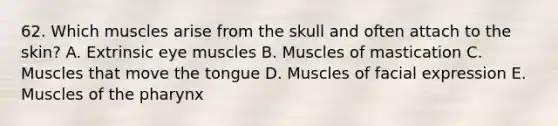 62. Which muscles arise from the skull and often attach to the skin? A. Extrinsic eye muscles B. Muscles of mastication C. Muscles that move the tongue D. Muscles of facial expression E. Muscles of the pharynx