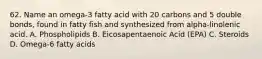 62. Name an omega-3 fatty acid with 20 carbons and 5 double bonds, found in fatty fish and synthesized from alpha-linolenic acid. A. Phospholipids B. Eicosapentaenoic Acid (EPA) C. Steroids D. Omega-6 fatty acids