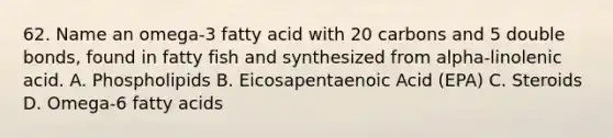 62. Name an omega-3 fatty acid with 20 carbons and 5 double bonds, found in fatty fish and synthesized from alpha-linolenic acid. A. Phospholipids B. Eicosapentaenoic Acid (EPA) C. Steroids D. Omega-6 fatty acids