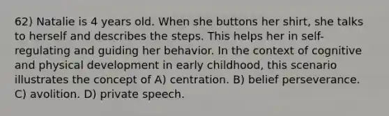 62) Natalie is 4 years old. When she buttons her shirt, she talks to herself and describes the steps. This helps her in self-regulating and guiding her behavior. In the context of cognitive and physical development in early childhood, this scenario illustrates the concept of A) centration. B) belief perseverance. C) avolition. D) private speech.