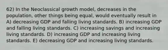 62) In the Neoclassical growth model, decreases in the population, other things being equal, would eventually result in A) decreasing GDP and falling living standards. B) increasing GDP and falling living standards. C) increasing savings and increasing living standards. D) increasing GDP and increasing living standards. E) decreasing GDP and increasing living standards.