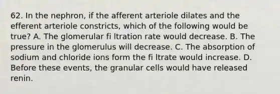 62. In the nephron, if the afferent arteriole dilates and the efferent arteriole constricts, which of the following would be true? A. The glomerular fi ltration rate would decrease. B. The pressure in the glomerulus will decrease. C. The absorption of sodium and chloride ions form the fi ltrate would increase. D. Before these events, the granular cells would have released renin.