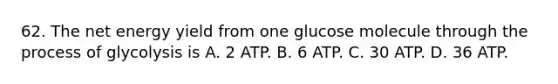 62. The net energy yield from one glucose molecule through the process of glycolysis is A. 2 ATP. B. 6 ATP. C. 30 ATP. D. 36 ATP.