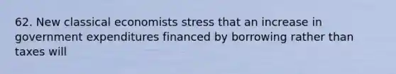 62. New classical economists stress that an increase in government expenditures financed by borrowing rather than taxes will