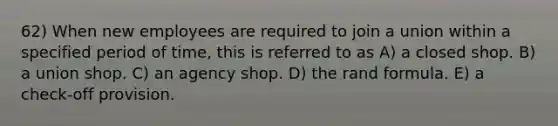 62) When new employees are required to join a union within a specified period of time, this is referred to as A) a closed shop. B) a union shop. C) an agency shop. D) the rand formula. E) a check-off provision.