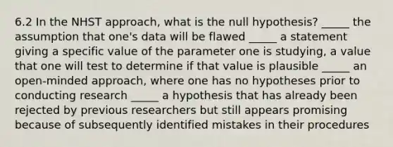 6.2 In the NHST approach, what is the null hypothesis? _____ the assumption that one's data will be flawed _____ a statement giving a specific value of the parameter one is studying, a value that one will test to determine if that value is plausible _____ an open-minded approach, where one has no hypotheses prior to conducting research _____ a hypothesis that has already been rejected by previous researchers but still appears promising because of subsequently identified mistakes in their procedures