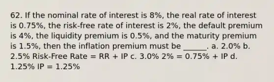 62. If the nominal rate of interest is 8%, the real rate of interest is 0.75%, the risk-free rate of interest is 2%, the default premium is 4%, the liquidity premium is 0.5%, and the maturity premium is 1.5%, then the inflation premium must be ______. a. 2.0% b. 2.5% Risk-Free Rate = RR + IP c. 3.0% 2% = 0.75% + IP d. 1.25% IP = 1.25%