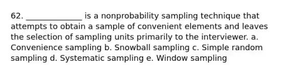 62. ______________ is a nonprobability sampling technique that attempts to obtain a sample of convenient elements and leaves the selection of sampling units primarily to the interviewer. a. Convenience sampling b. Snowball sampling c. Simple random sampling d. Systematic sampling e. Window sampling