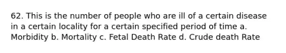 62. This is the number of people who are ill of a certain disease in a certain locality for a certain specified period of time a. Morbidity b. Mortality c. Fetal Death Rate d. Crude death Rate