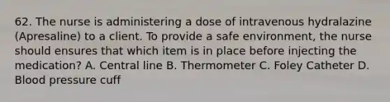 62. The nurse is administering a dose of intravenous hydralazine (Apresaline) to a client. To provide a safe environment, the nurse should ensures that which item is in place before injecting the medication? A. Central line B. Thermometer C. Foley Catheter D. Blood pressure cuff