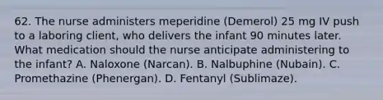 62. The nurse administers meperidine (Demerol) 25 mg IV push to a laboring client, who delivers the infant 90 minutes later. What medication should the nurse anticipate administering to the infant? A. Naloxone (Narcan). B. Nalbuphine (Nubain). C. Promethazine (Phenergan). D. Fentanyl (Sublimaze).