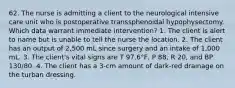 62. The nurse is admitting a client to the neurological intensive care unit who is postoperative transsphenoidal hypophysectomy. Which data warrant immediate intervention? 1. The client is alert to name but is unable to tell the nurse the location. 2. The client has an output of 2,500 mL since surgery and an intake of 1,000 mL. 3. The client's vital signs are T 97.6°F, P 88, R 20, and BP 130/80. 4. The client has a 3-cm amount of dark-red drainage on the turban dressing.