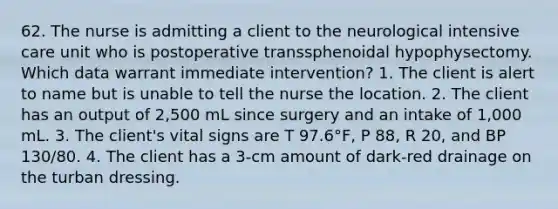 62. The nurse is admitting a client to the neurological intensive care unit who is postoperative transsphenoidal hypophysectomy. Which data warrant immediate intervention? 1. The client is alert to name but is unable to tell the nurse the location. 2. The client has an output of 2,500 mL since surgery and an intake of 1,000 mL. 3. The client's vital signs are T 97.6°F, P 88, R 20, and BP 130/80. 4. The client has a 3-cm amount of dark-red drainage on the turban dressing.