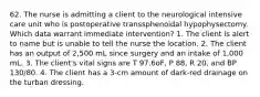 62. The nurse is admitting a client to the neurological intensive care unit who is postoperative transsphenoidal hypophysectomy. Which data warrant immediate intervention? 1. The client is alert to name but is unable to tell the nurse the location. 2. The client has an output of 2,500 mL since surgery and an intake of 1,000 mL. 3. The client's vital signs are T 97.6oF, P 88, R 20, and BP 130/80. 4. The client has a 3-cm amount of dark-red drainage on the turban dressing.